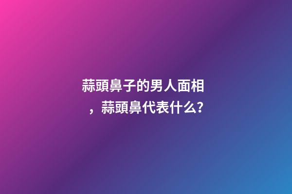 蒜頭鼻子的男人面相，蒜頭鼻代表什么？